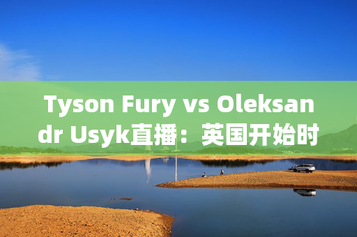 Tyson Fury vs Oleksandr Usyk直播：英国开始时间，赛事结果和流媒体