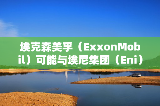 埃克森美孚（ExxonMobil）可能与埃尼集团（Eni）和道达尔（Total）合作，共同开发塞浦路斯附近的天然气矿藏