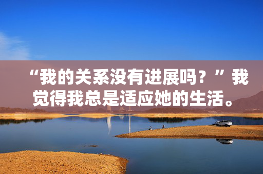 “我的关系没有进展吗？”我觉得我总是适应她的生活。”