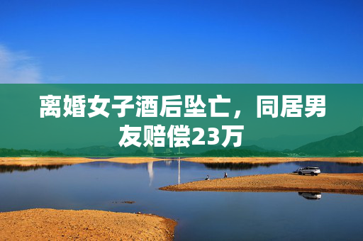 离婚女子酒后坠亡，同居男友赔偿23万