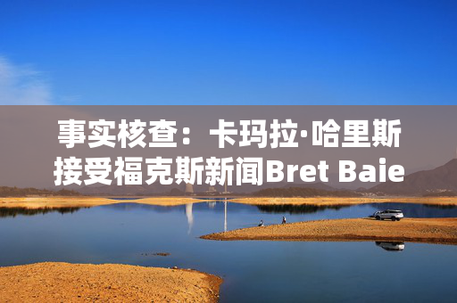 事实核查：卡玛拉·哈里斯接受福克斯新闻Bret Baier的采访