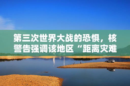 第三次世界大战的恐惧，核警告强调该地区“距离灾难只有15分钟”