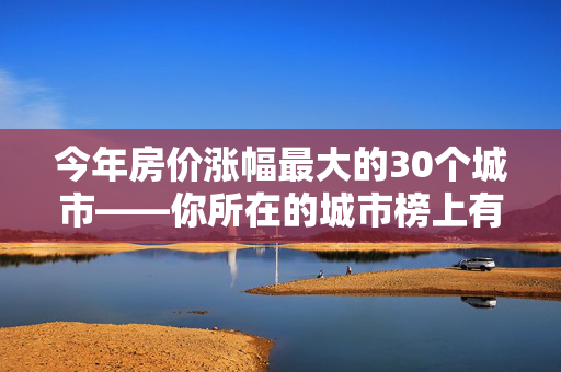 今年房价涨幅最大的30个城市——你所在的城市榜上有名吗？