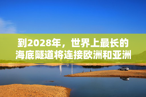 到2028年，世界上最长的海底隧道将连接欧洲和亚洲