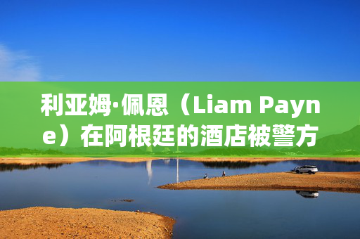 利亚姆·佩恩（Liam Payne）在阿根廷的酒店被警方突袭，当时他们正在寻找员工的详细信息