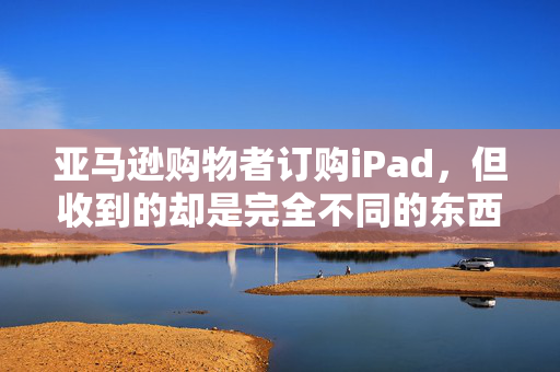 亚马逊购物者订购iPad，但收到的却是完全不同的东西