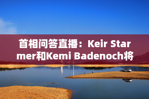 首相问答直播：Keir Starmer和Kemi Badenoch将展开正面交锋