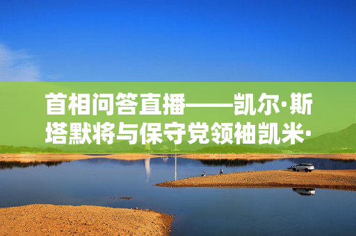 首相问答直播——凯尔·斯塔默将与保守党领袖凯米·巴德诺克就增税问题发生冲突