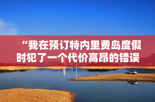 “我在预订特内里费岛度假时犯了一个代价高昂的错误——下面是如何避免这个错误的方法。”