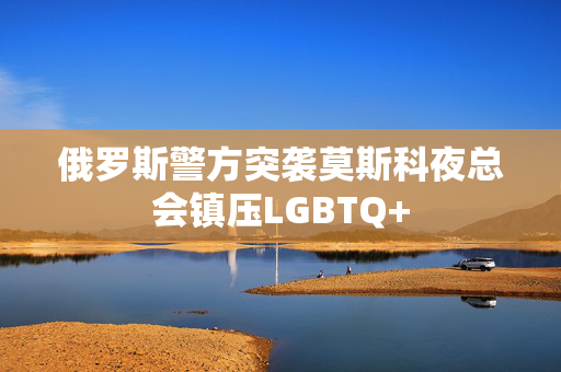 俄罗斯警方突袭莫斯科夜总会镇压LGBTQ+