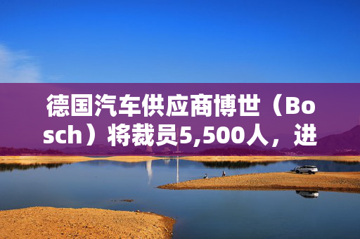 德国汽车供应商博世（Bosch）将裁员5,500人，进一步显示汽车业的困境